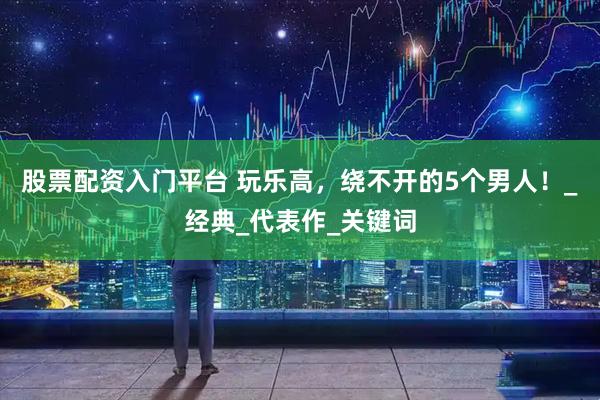 股票配资入门平台 玩乐高，绕不开的5个男人！_经典_代表作_关键词