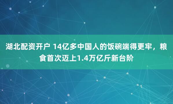 湖北配资开户 14亿多中国人的饭碗端得更牢，粮食首次迈上1.4万亿斤新台阶