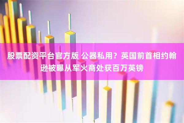 股票配资平台官方版 公器私用？英国前首相约翰逊被曝从军火商处获百万英镑