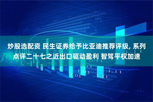 炒股选配资 民生证券给予比亚迪推荐评级, 系列点评二十七之近出口驱动盈利 智驾平权加速