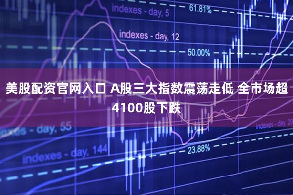 美股配资官网入口 A股三大指数震荡走低 全市场超4100股下跌