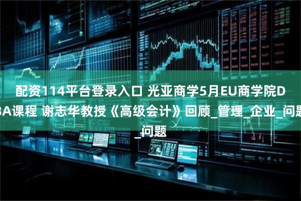 配资114平台登录入口 光亚商学5月EU商学院DBA课程 谢志华教授《高级会计》回顾_管理_企业_问题