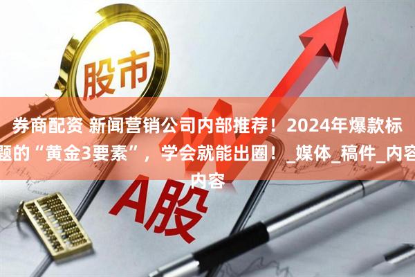 券商配资 新闻营销公司内部推荐！2024年爆款标题的“黄金3要素”，学会就能出圈！_媒体_稿件_内容